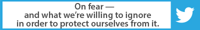 The Best Advice So Far: On fear — and what we're willing to ignore in order to protect ourselves from it.